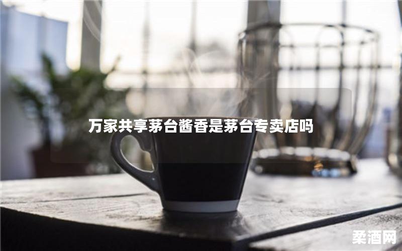 万家共享茅台酱香是茅台专卖店吗